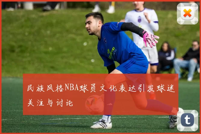 民族风格NBA球员文化表达引发球迷关注与讨论