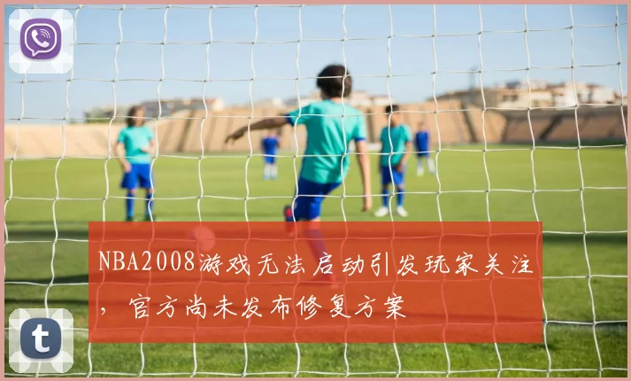 NBA2008游戏无法启动引发玩家关注，官方尚未发布修复方案