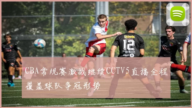 CBA常规赛激战继续CCTV5直播全程覆盖球队争冠形势