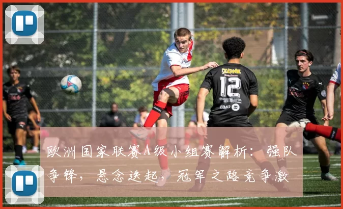 欧洲国家联赛A级小组赛解析：强队争锋，悬念迭起，冠军之路竞争激烈