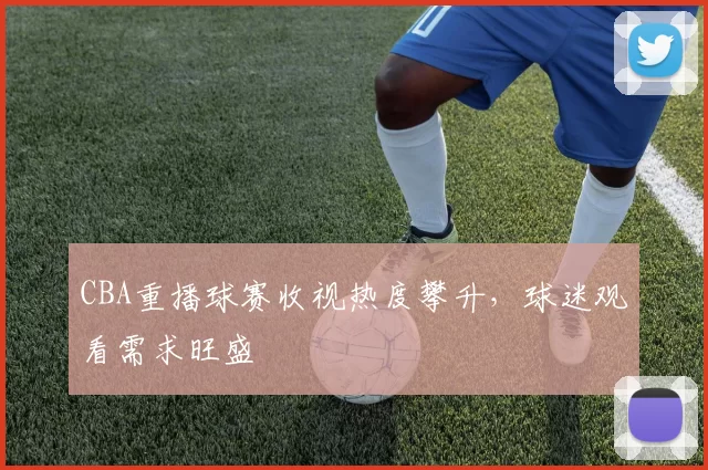 CBA重播球赛收视热度攀升，球迷观看需求旺盛