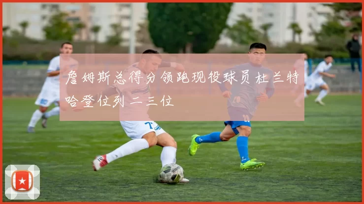 詹姆斯总得分领跑现役球员杜兰特哈登位列二三位