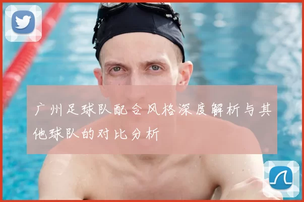 广州足球队配合风格深度解析与其他球队的对比分析