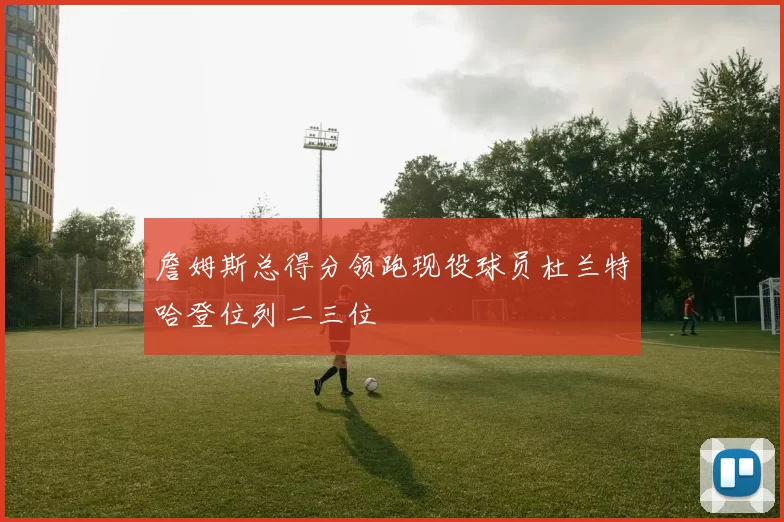 詹姆斯总得分领跑现役球员杜兰特哈登位列二三位
