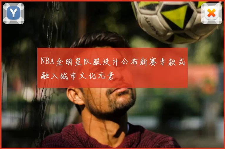 NBA全明星队服设计公布新赛季款式融入城市文化元素