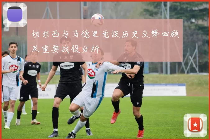 切尔西与马德里竞技历史交锋回顾及重要战役分析