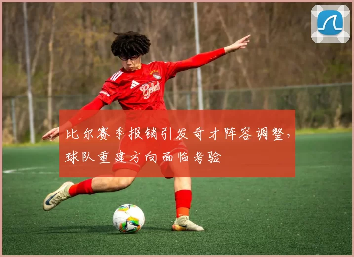 比尔赛季报销引发奇才阵容调整,球队重建方向面临考验