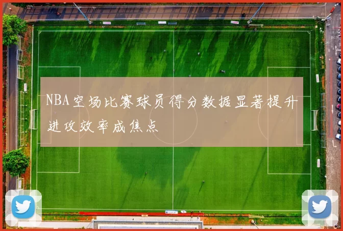 NBA空场比赛球员得分数据显著提升进攻效率成焦点