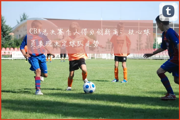CBA总决赛个人得分创新高，核心球员表现决定球队走势