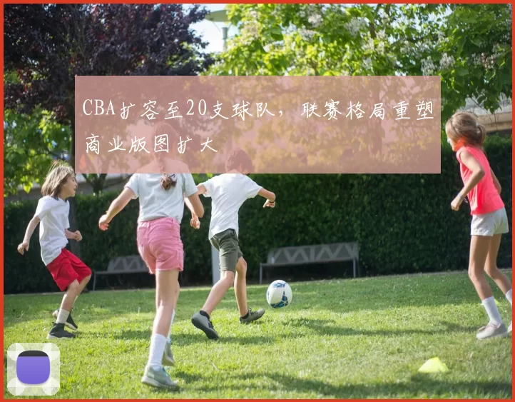 CBA扩容至20支球队，联赛格局重塑商业版图扩大