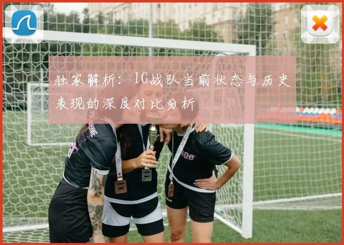 独家解析：IG战队当前状态与历史表现的深度对比分析