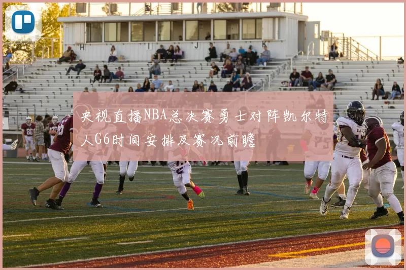央视直播NBA总决赛勇士对阵凯尔特人G6时间安排及赛况前瞻