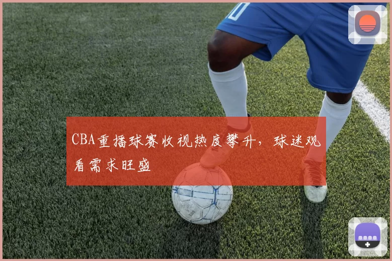 CBA重播球赛收视热度攀升，球迷观看需求旺盛