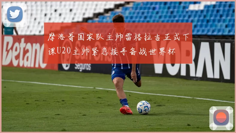 摩洛哥国家队主帅雷格拉吉正式下课U20主帅紧急接手备战世界杯