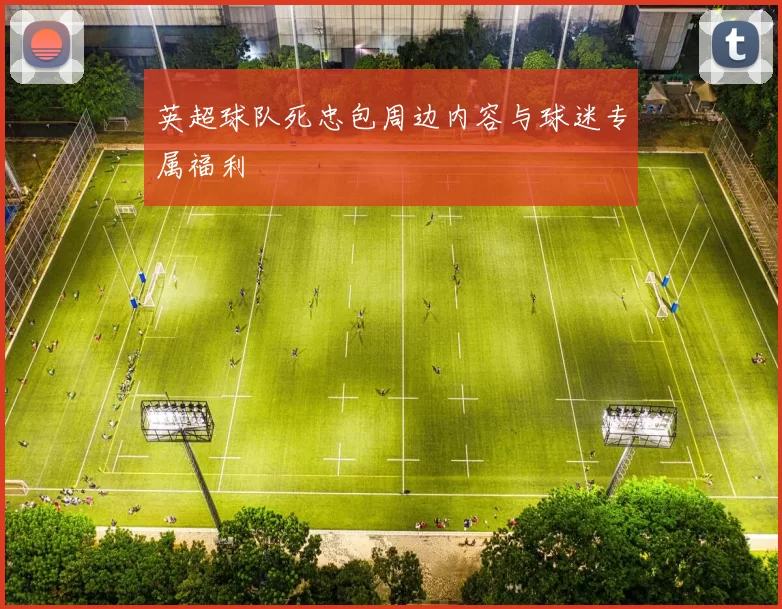 英超球队死忠包周边内容与球迷专属福利