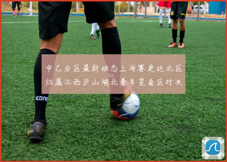 中乙分区最新动态上海赛更达北区归属江西庐山湖北青年星南区对决即将开启