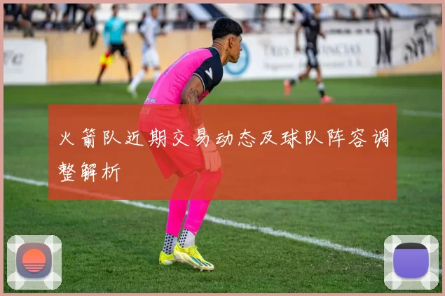 火箭队近期交易动态及球队阵容调整解析