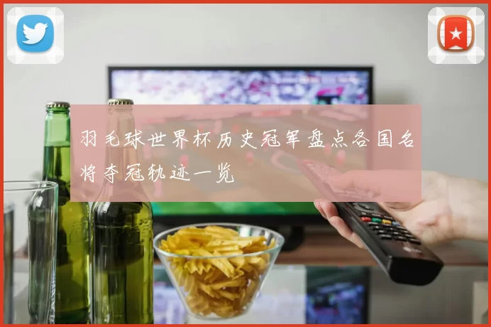 羽毛球世界杯历史冠军盘点各国名将夺冠轨迹一览