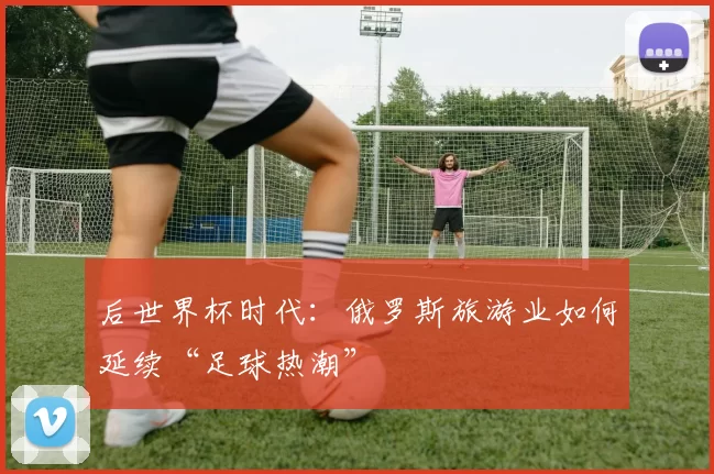 后世界杯时代：俄罗斯旅游业如何延续“足球热潮”