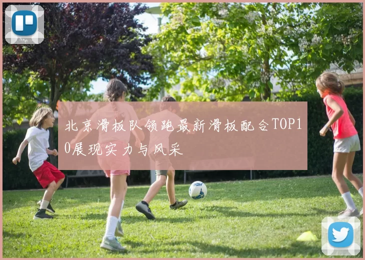 北京滑板队领跑最新滑板配合TOP10展现实力与风采