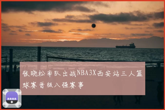 张晓松率队出战NBA3X西安站三人篮球赛晋级八强赛事