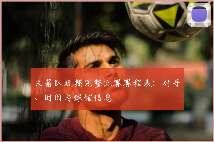 火箭队近期完整比赛赛程表:对手、时间与球馆信息