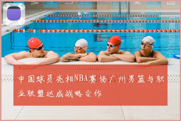 中国球员亮相NBA赛场广州男篮与职业联盟达成战略合作