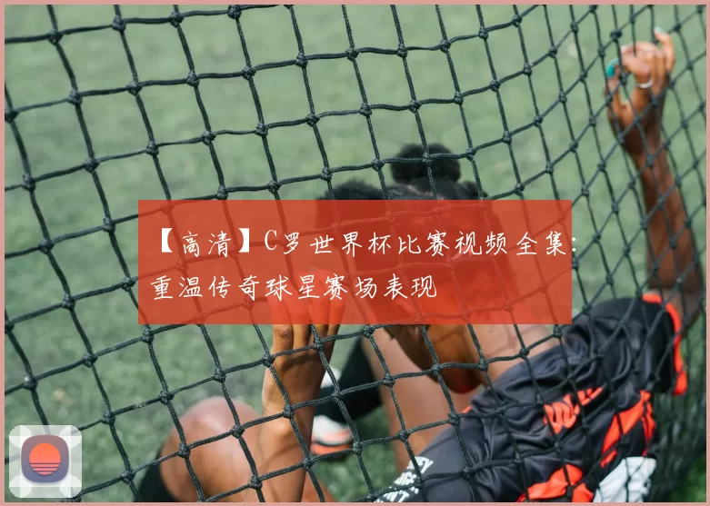 【高清】C罗世界杯比赛视频全集：重温传奇球星赛场表现
