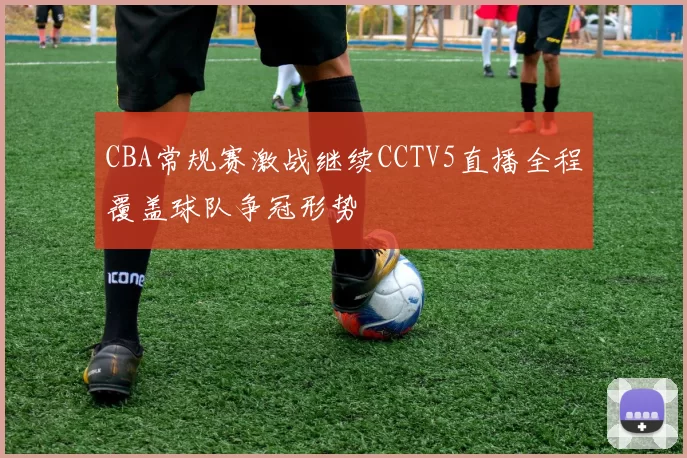 CBA常规赛激战继续CCTV5直播全程覆盖球队争冠形势