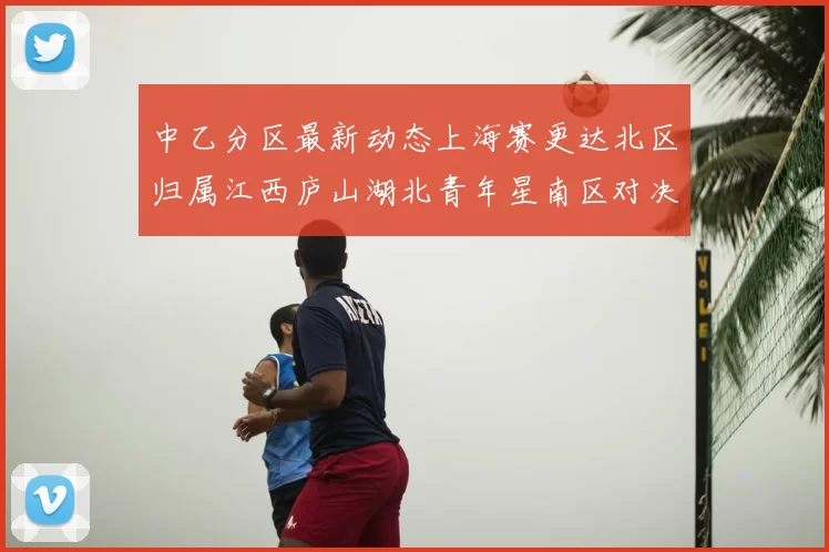 中乙分区最新动态上海赛更达北区归属江西庐山湖北青年星南区对决即将开启