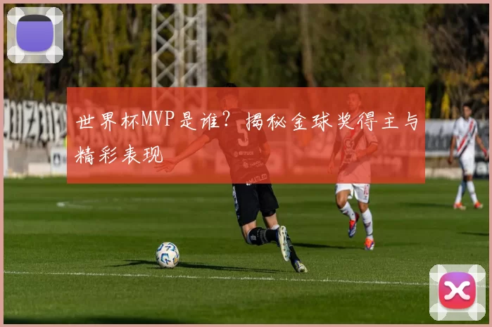 世界杯MVP是谁？揭秘金球奖得主与精彩表现