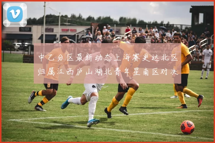 中乙分区最新动态上海赛更达北区归属江西庐山湖北青年星南区对决即将开启
