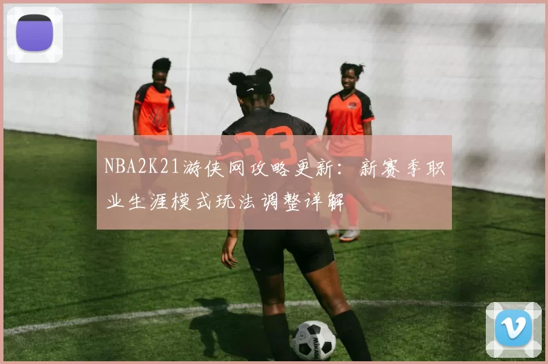 NBA2K21游侠网攻略更新：新赛季职业生涯模式玩法调整详解