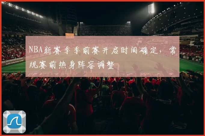 NBA新赛季季前赛开启时间确定，常规赛前热身阵容调整