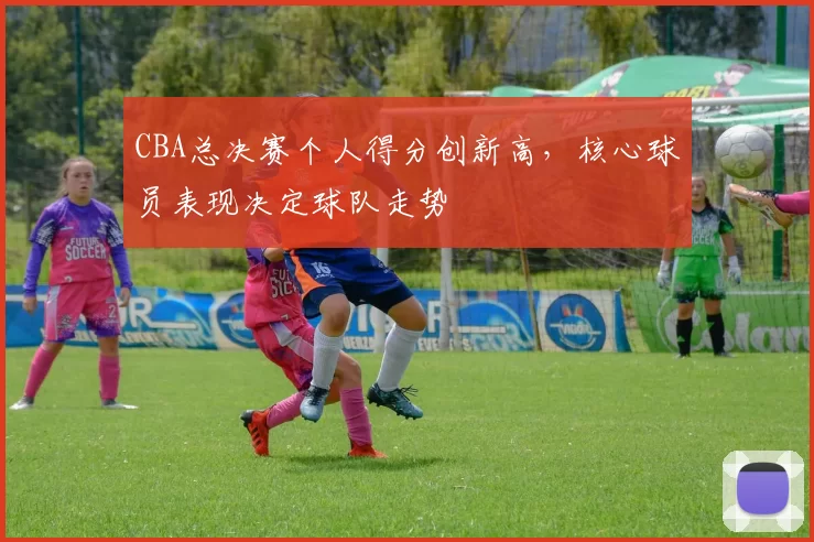 CBA总决赛个人得分创新高，核心球员表现决定球队走势