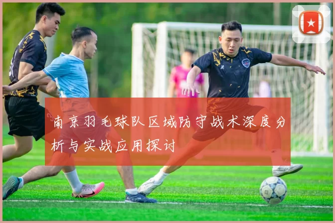 南京羽毛球队区域防守战术深度分析与实战应用探讨