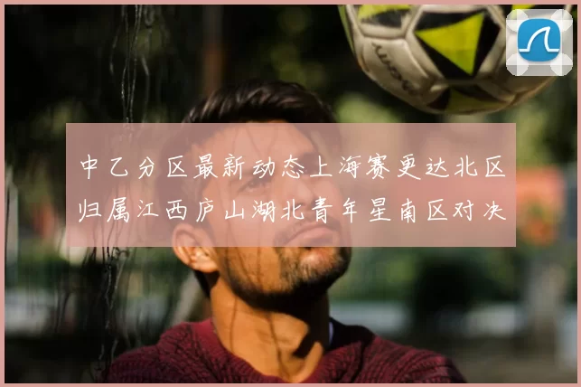 中乙分区最新动态上海赛更达北区归属江西庐山湖北青年星南区对决即将开启
