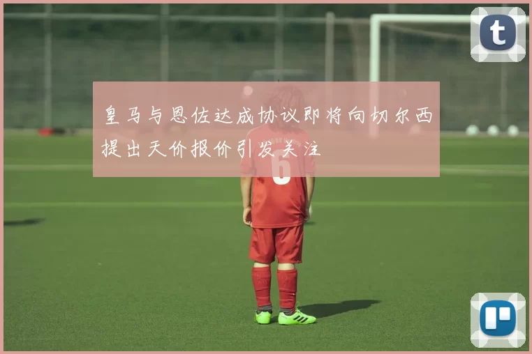 皇马与恩佐达成协议即将向切尔西提出天价报价引发关注
