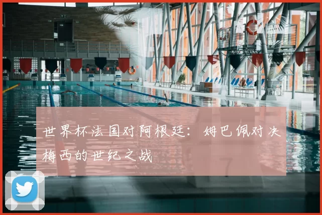 世界杯法国对阿根廷：姆巴佩对决梅西的世纪之战