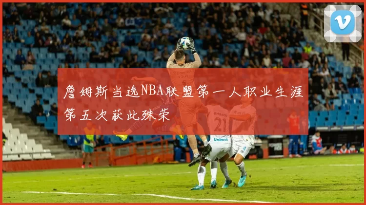 詹姆斯当选NBA联盟第一人职业生涯第五次获此殊荣