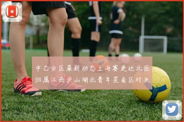 中乙分区最新动态上海赛更达北区归属江西庐山湖北青年星南区对决即将开启