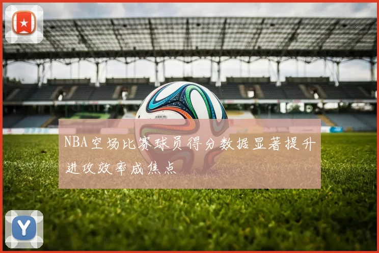 NBA空场比赛球员得分数据显著提升进攻效率成焦点