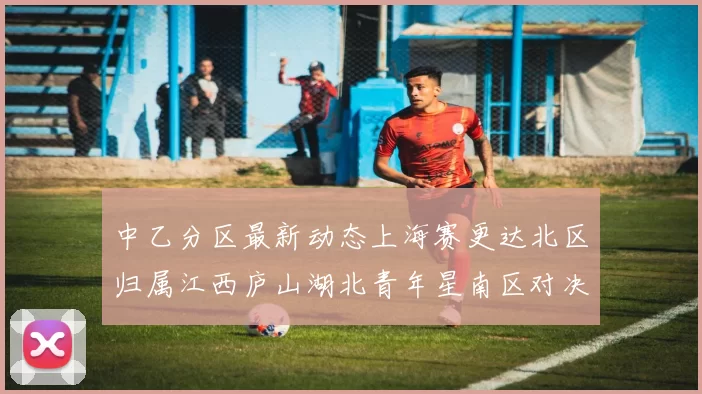 中乙分区最新动态上海赛更达北区归属江西庐山湖北青年星南区对决即将开启