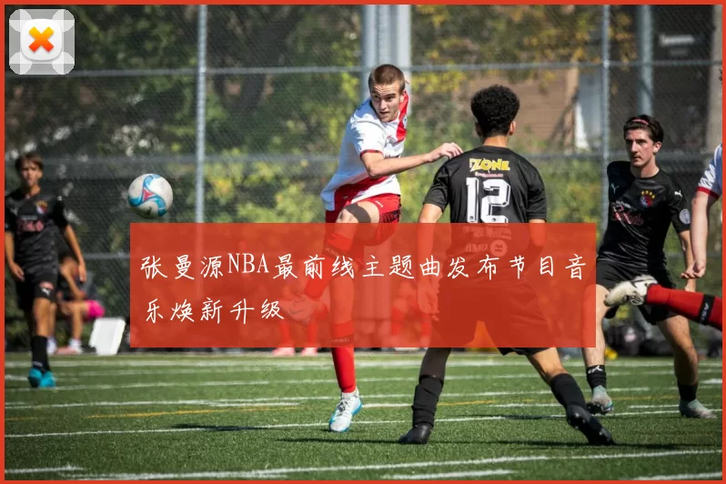 张曼源NBA最前线主题曲发布节目音乐焕新升级