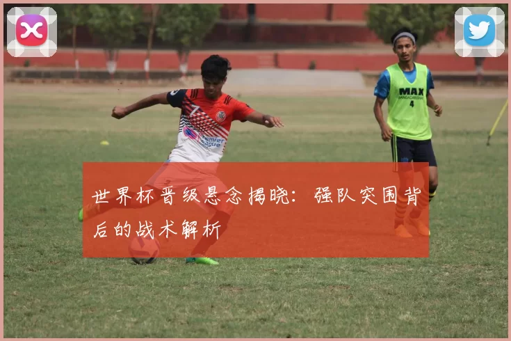 世界杯晋级悬念揭晓：强队突围背后的战术解析