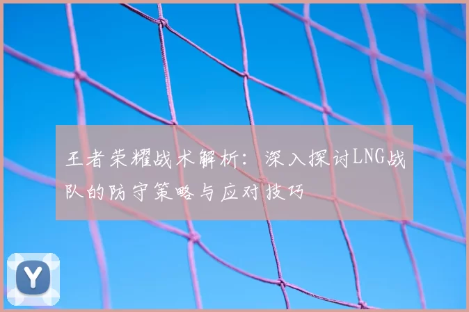 王者荣耀战术解析：深入探讨LNG战队的防守策略与应对技巧