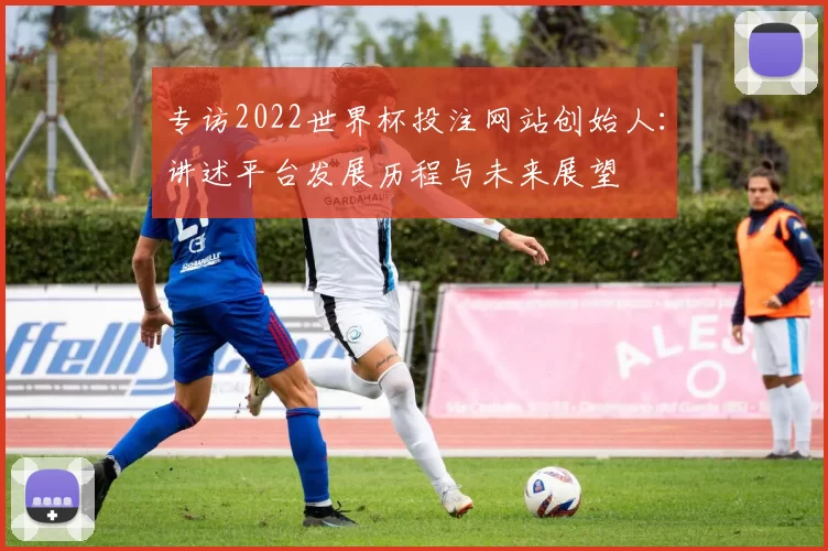 专访2022世界杯投注网站创始人：讲述平台发展历程与未来展望