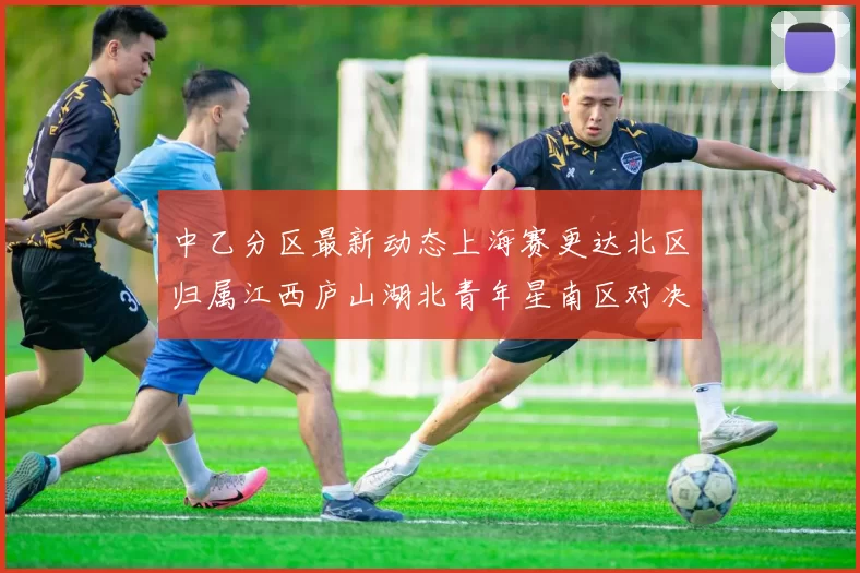 中乙分区最新动态上海赛更达北区归属江西庐山湖北青年星南区对决即将开启