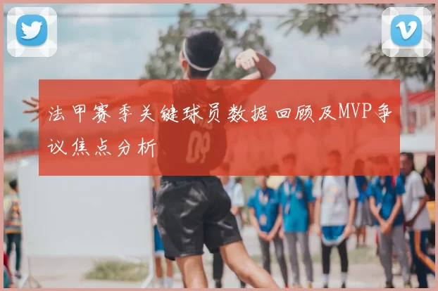 法甲赛季关键球员数据回顾及MVP争议焦点分析