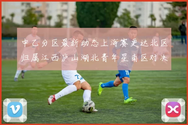中乙分区最新动态上海赛更达北区归属江西庐山湖北青年星南区对决即将开启